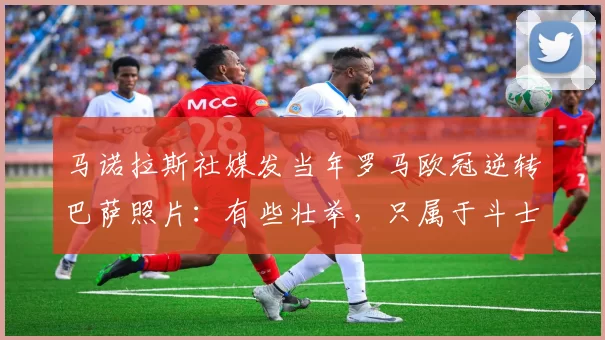 马诺拉斯社媒发当年罗马欧冠逆转巴萨照片：有些壮举，只属于斗士