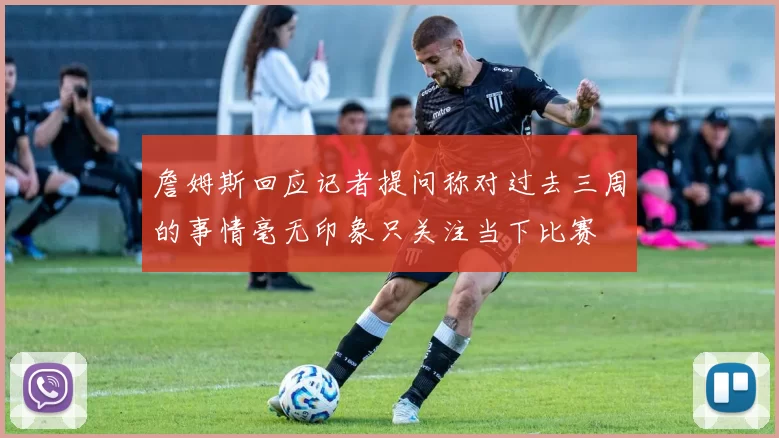 詹姆斯回应记者提问称对过去三周的事情毫无印象只关注当下比赛
