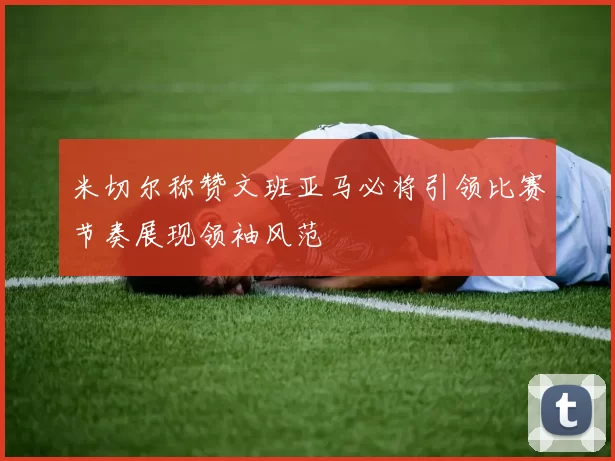 米切尔称赞文班亚马必将引领比赛节奏展现领袖风范