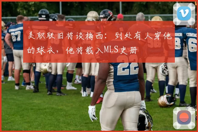 美职联旧将谈梅西：到处有人穿他的球衣，他将载入MLS史册