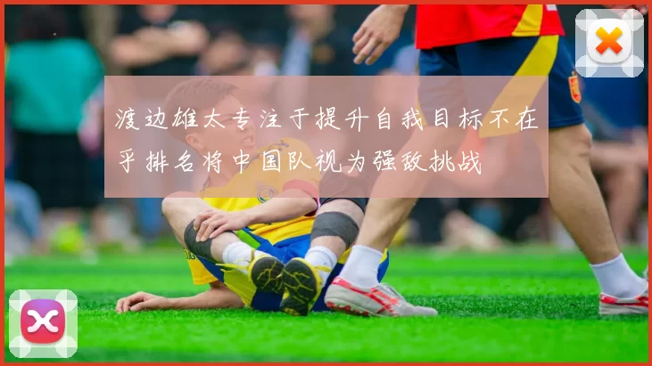 渡边雄太专注于提升自我目标不在乎排名将中国队视为强敌挑战