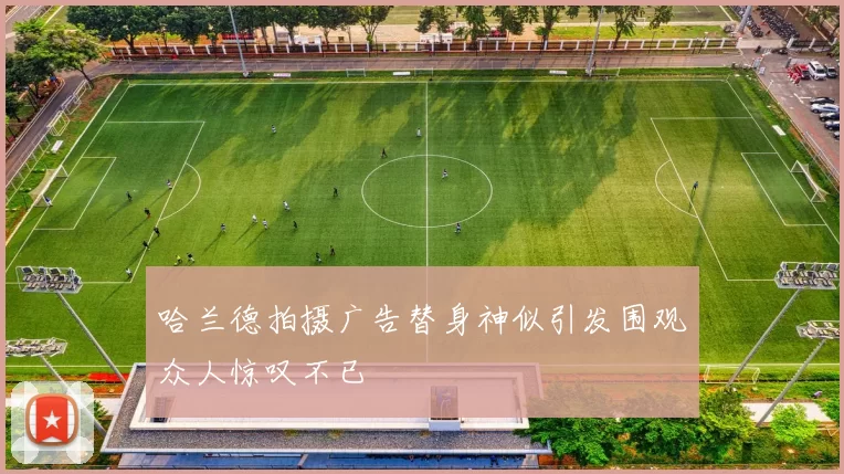 哈兰德拍摄广告替身神似引发围观众人惊叹不已