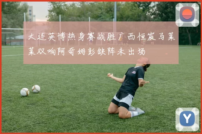 大连英博热身赛战胜广西恒宸马莱莱双响阿奇姆彭缺阵未出场