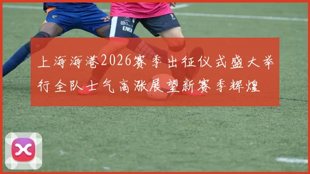 上海海港2026赛季出征仪式盛大举行全队士气高涨展望新赛季辉煌