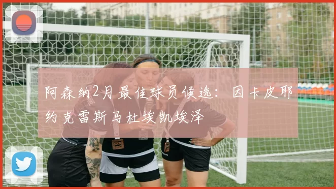 阿森纳2月最佳球员候选：因卡皮耶约克雷斯马杜埃凯埃泽