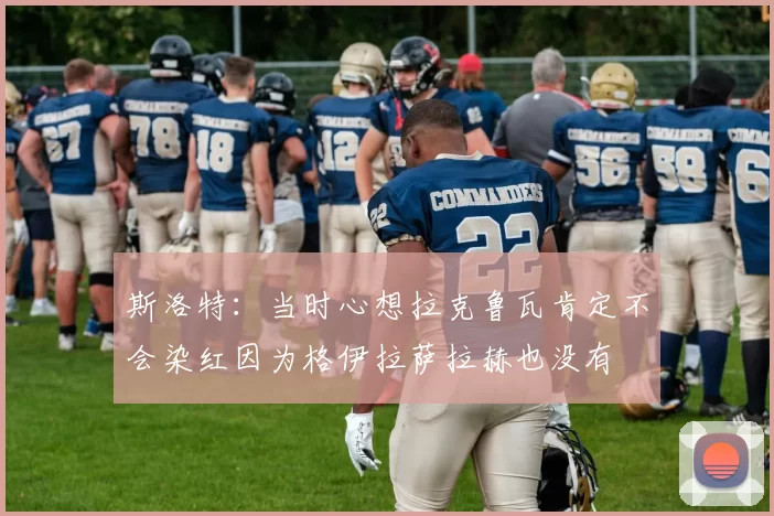 斯洛特：当时心想拉克鲁瓦肯定不会染红因为格伊拉萨拉赫也没有