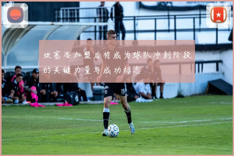 坎塞洛加盟后将成为球队冲刺阶段的关键力量与成功标志