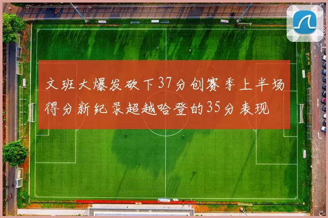 文班大爆发砍下37分创赛季上半场得分新纪录超越哈登的35分表现