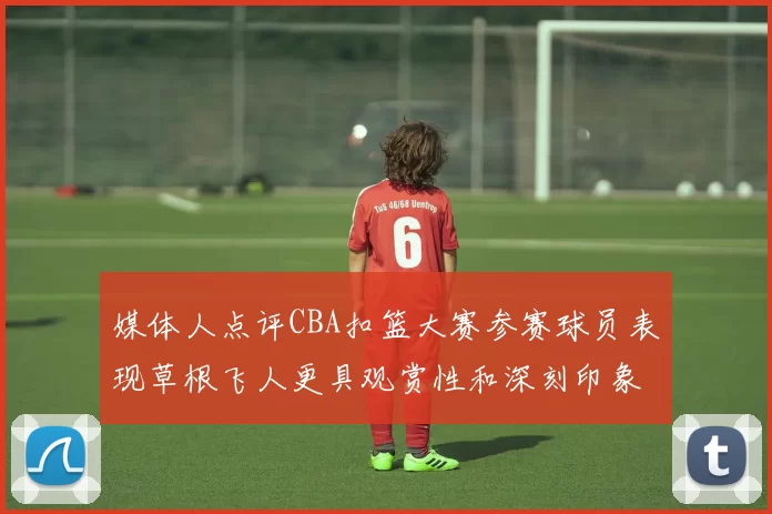 媒体人点评CBA扣篮大赛参赛球员表现草根飞人更具观赏性和深刻印象
