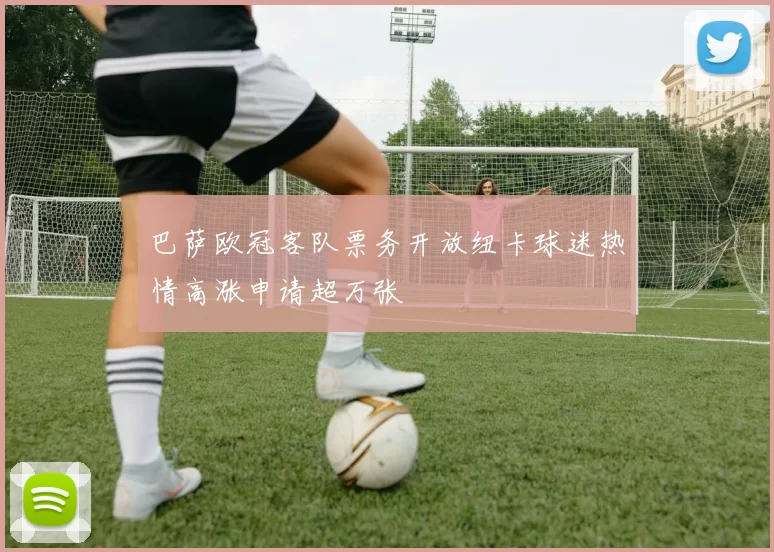 巴萨欧冠客队票务开放纽卡球迷热情高涨申请超万张