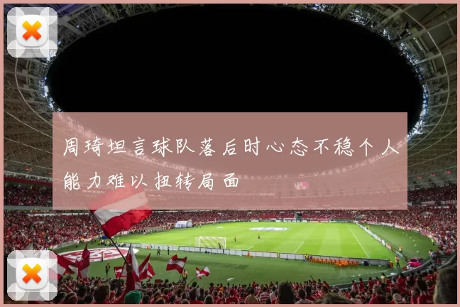 周琦坦言球队落后时心态不稳个人能力难以扭转局面