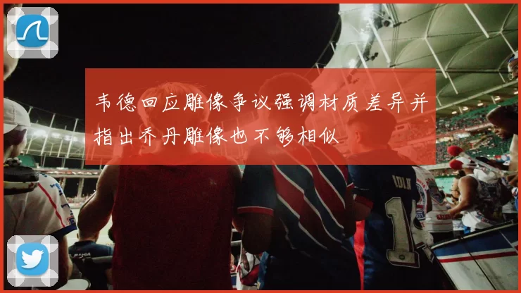 韦德回应雕像争议强调材质差异并指出乔丹雕像也不够相似