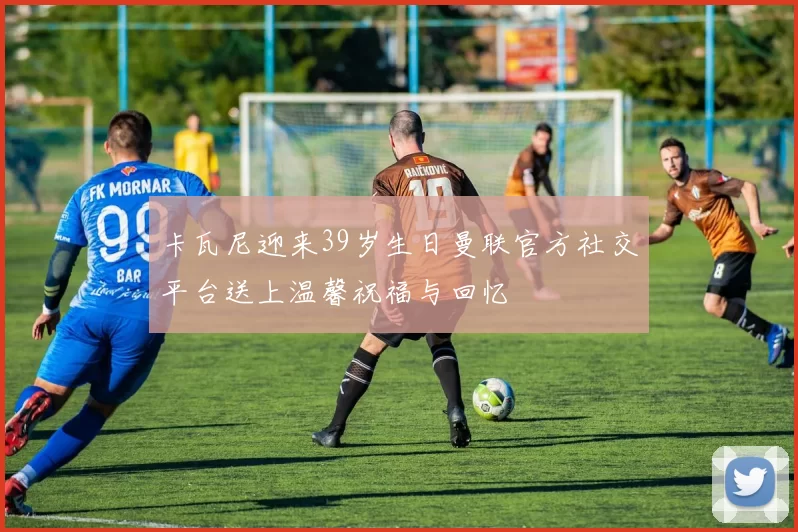 卡瓦尼迎来39岁生日曼联官方社交平台送上温馨祝福与回忆