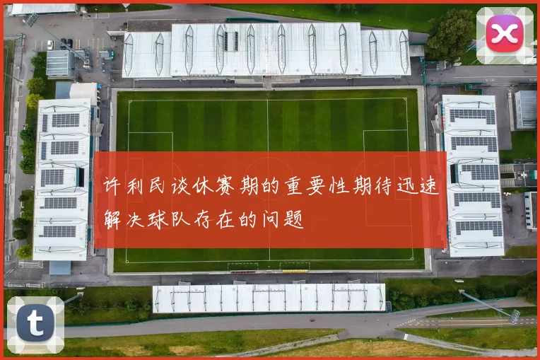 许利民谈休赛期的重要性期待迅速解决球队存在的问题