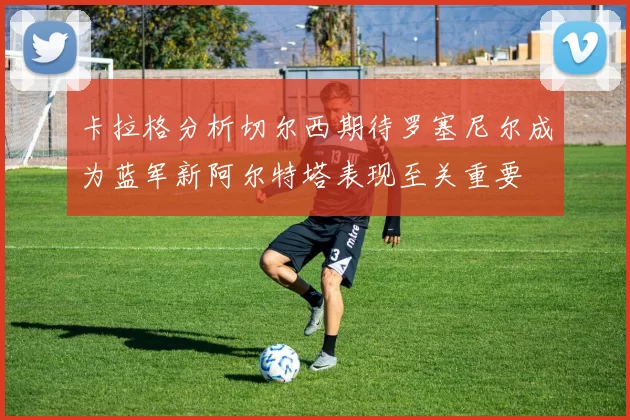 卡拉格分析切尔西期待罗塞尼尔成为蓝军新阿尔特塔表现至关重要
