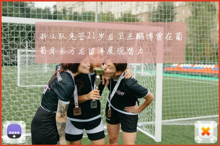 浙江队免签21岁后卫王鹏博曾在葡萄牙东方龙留洋展现潜力