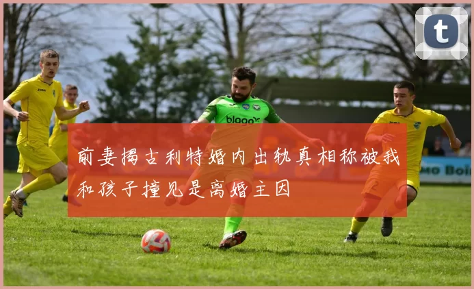 前妻揭古利特婚内出轨真相称被我和孩子撞见是离婚主因