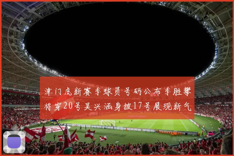 津门虎新赛季球员号码公布季胜攀将穿20号吴兴涵身披17号展现新气象
