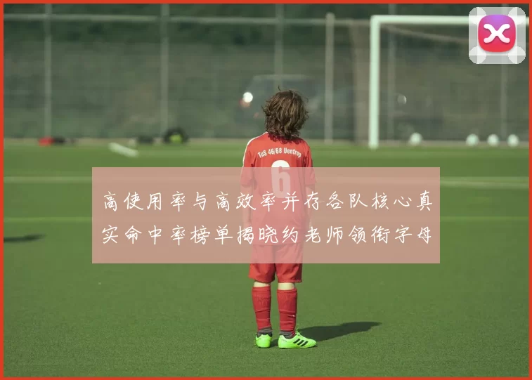 高使用率与高效率并存各队核心真实命中率榜单揭晓约老师领衔字母紧随其后