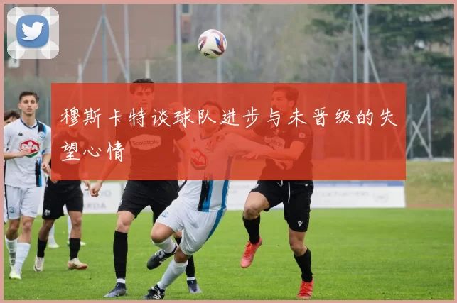 穆斯卡特谈球队进步与未晋级的失望心情