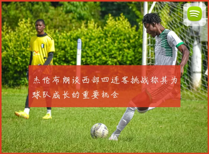 杰伦布朗谈西部四连客挑战称其为球队成长的重要机会